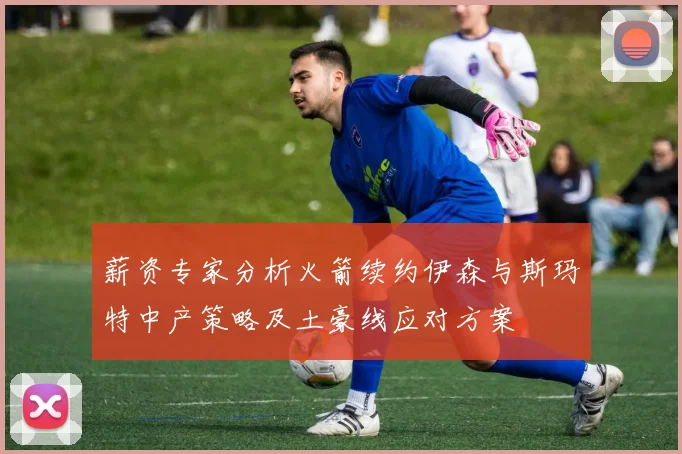 薪资专家分析火箭续约伊森与斯玛特中产策略及土豪线应对方案
