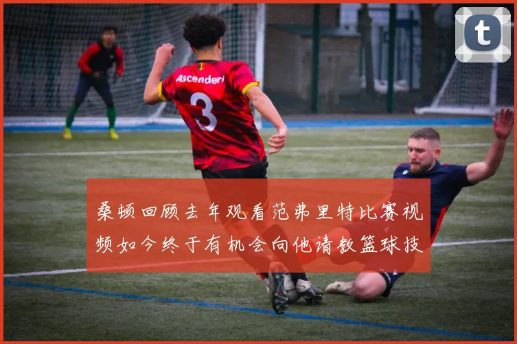 桑顿回顾去年观看范弗里特比赛视频如今终于有机会向他请教篮球技巧