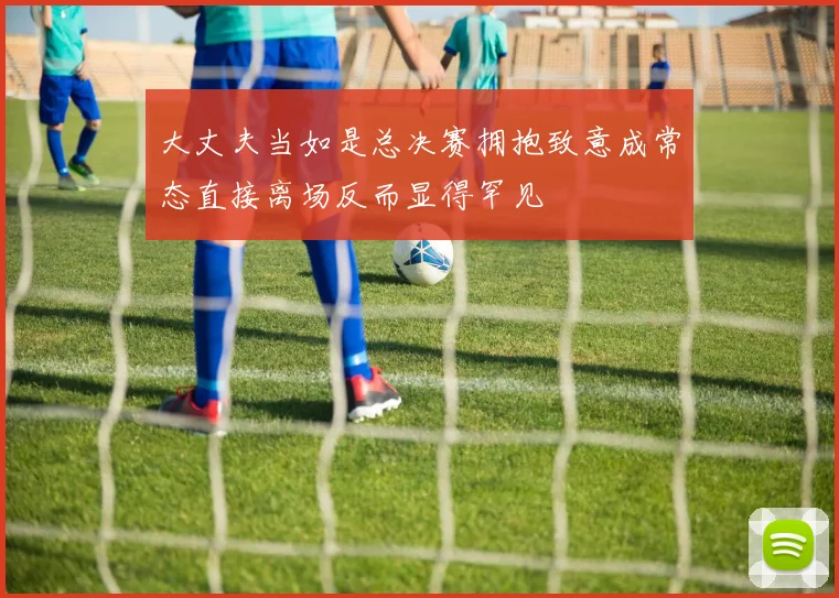 大丈夫当如是总决赛拥抱致意成常态直接离场反而显得罕见