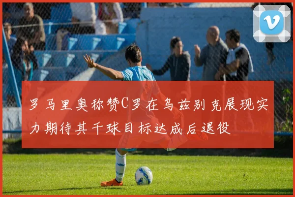 罗马里奥称赞C罗在乌兹别克展现实力期待其千球目标达成后退役