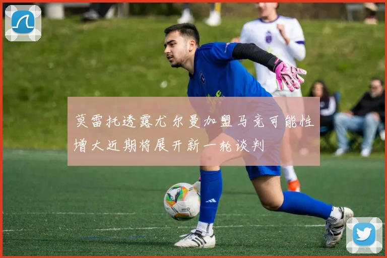 莫雷托透露尤尔曼加盟马竞可能性增大近期将展开新一轮谈判