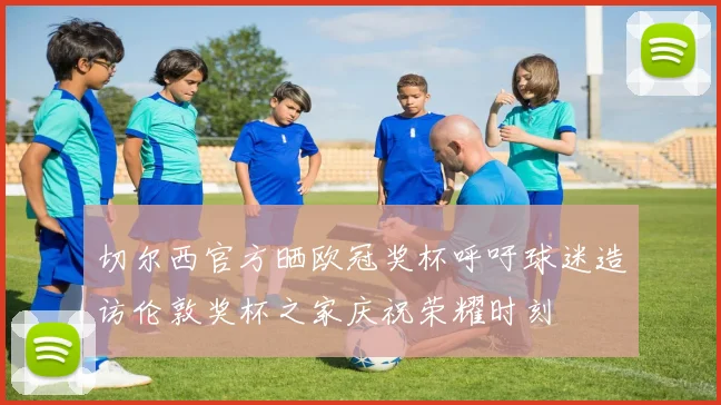 切尔西官方晒欧冠奖杯呼吁球迷造访伦敦奖杯之家庆祝荣耀时刻