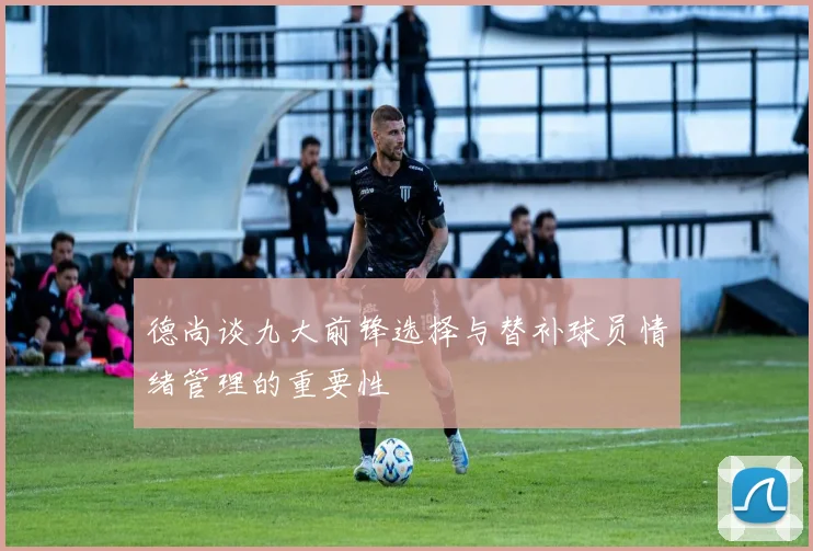 德尚谈九大前锋选择与替补球员情绪管理的重要性