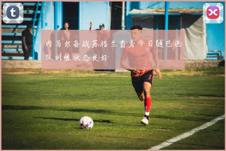 内马尔备战苏格兰首秀今日随巴西队训练状态良好