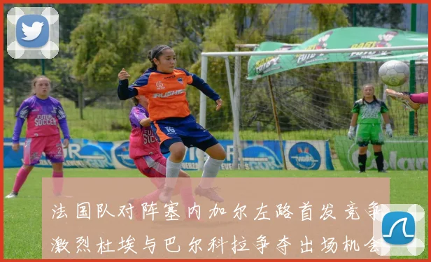 法国队对阵塞内加尔左路首发竞争激烈杜埃与巴尔科拉争夺出场机会