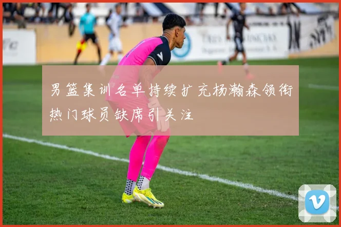 男篮集训名单持续扩充杨瀚森领衔热门球员缺席引关注