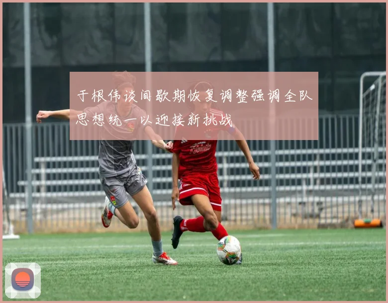于根伟谈间歇期恢复调整强调全队思想统一以迎接新挑战