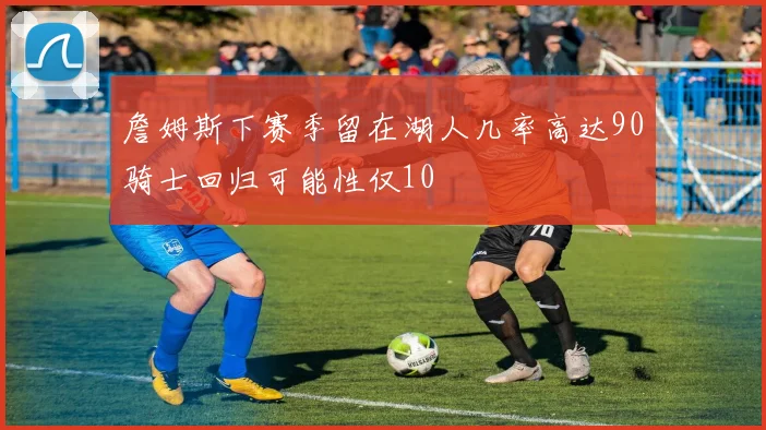 詹姆斯下赛季留在湖人几率高达90骑士回归可能性仅10