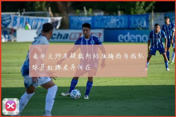 南非主帅质疑裁判标准梅西与我队球员红牌差异何在